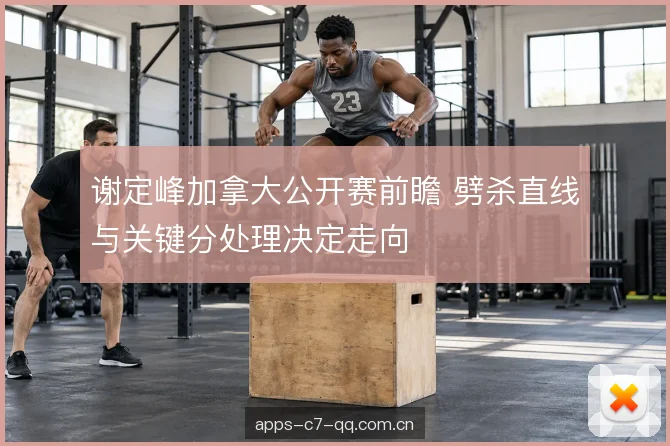 谢定峰加拿大公开赛前瞻 劈杀直线与关键分处理决定走向